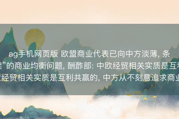 ag手机网页版 欧盟商业代表已向中方淡薄， 条目贬责中国“不成握续”的商业均衡问题， 酬酢部: 中欧经贸相关实质是互利共赢的， 中方从不刻意追求商业顺差