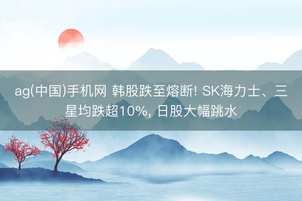 ag(中国)手机网 韩股跌至熔断! SK海力士、三星均跌超10%， 日股大幅跳水