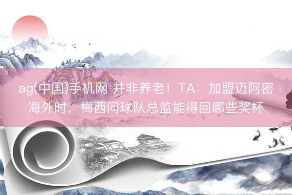 ag(中国)手机网 并非养老！TA：加盟迈阿密海外时，梅西问球队总监能得回哪些奖杯