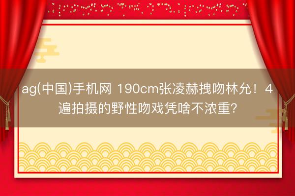 ag(中国)手机网 190cm张凌赫拽吻林允！4遍拍摄的野性吻戏凭啥不浓重？