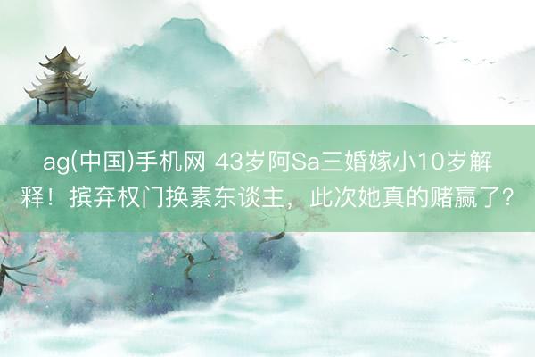 ag(中国)手机网 43岁阿Sa三婚嫁小10岁解释！摈弃权门换素东谈主，此次她真的赌赢了？