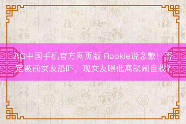 AG中国手机官方网页版 Rookie说念歉！否定被前女友恐吓，现女友曝仳离就闹自戕？