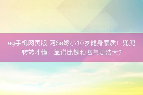 ag手机网页版 阿Sa嫁小10岁健身素质！兜兜转转才懂：靠谱比钱和名气更浩大？