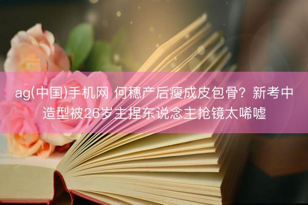 ag(中国)手机网 何穗产后瘦成皮包骨？新考中造型被26岁主捏东说念主抢镜太唏嘘