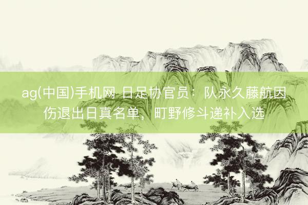 ag(中国)手机网 日足协官员:队永久藤航因伤退出日真名单,町野修斗递补入选