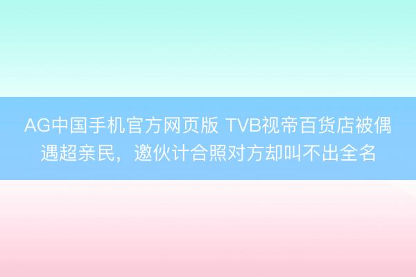 AG中国手机官方网页版 TVB视帝百货店被偶遇超亲民,邀伙计合照对方却叫不出全名