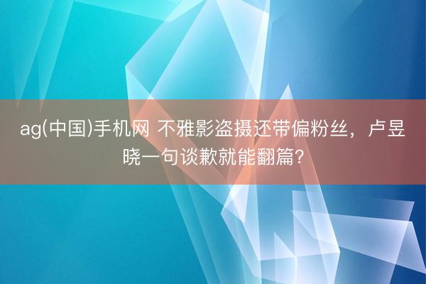 ag(中国)手机网 不雅影盗摄还带偏粉丝,卢昱晓一句谈歉就能翻篇?