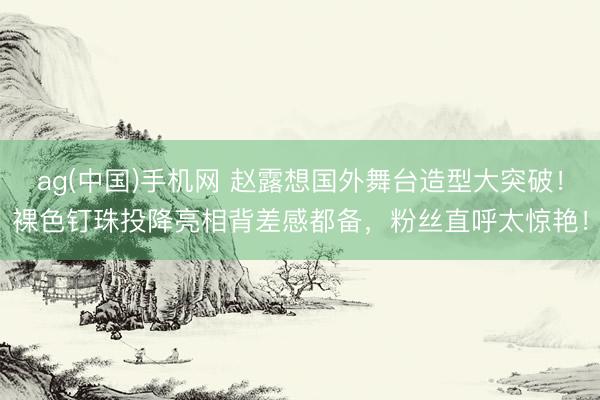 ag(中国)手机网 赵露想国外舞台造型大突破!裸色钉珠投降亮相背差感都备,粉丝直呼太惊艳!