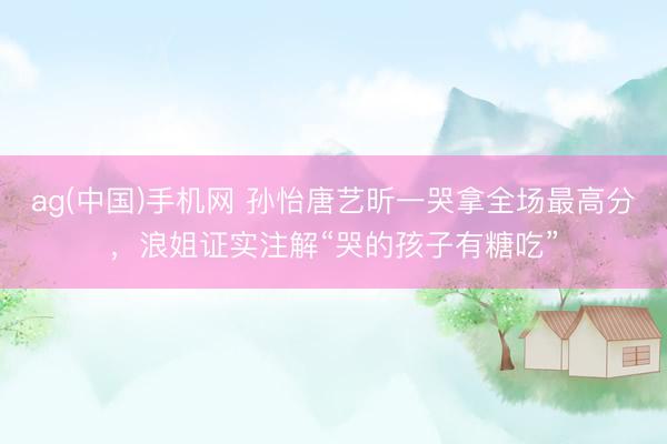 ag(中国)手机网 孙怡唐艺昕一哭拿全场最高分,浪姐证实注解“哭的孩子有糖吃”
