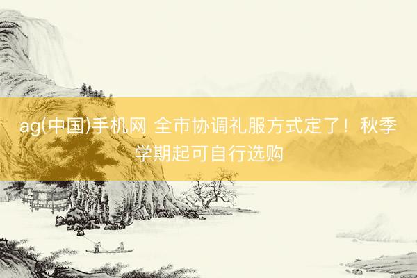ag(中国)手机网 全市协调礼服方式定了!秋季学期起可自行选购