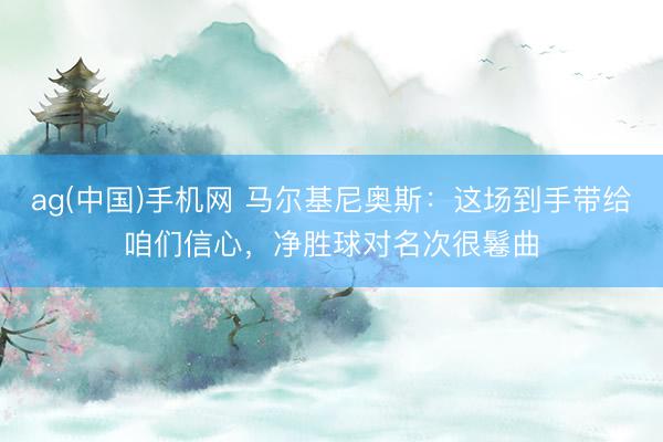 ag(中国)手机网 马尔基尼奥斯:这场到手带给咱们信心,净胜球对名次很鬈曲
